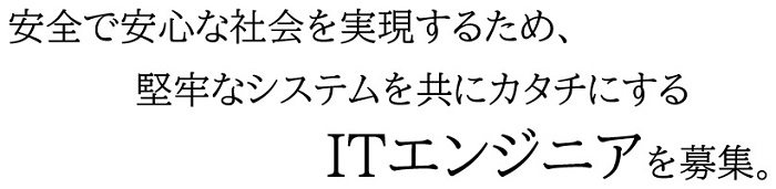 安全で安心な社会を実現するため、堅牢なシステムを共にカタチにするITエンジニアを募集。