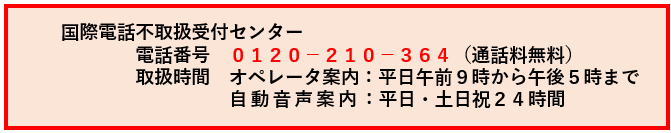 国際電話不取扱受付センター　電話番号0120-210-364(通話料無料)　取扱時間　オペレータ案内：平日午前9時から午後5時まで　自動音声案内：平日、土曜日日曜日祝日24時間