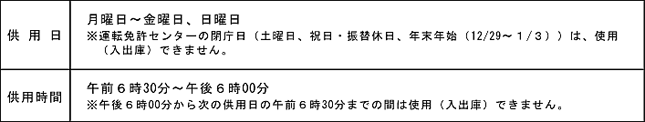 駐輪場・駐輪場　供用日：月曜日から金曜日、日曜日　※運転免許センターの閉庁日（土曜日、祝日・振替休日、年末年始（12月29日から1月3日）は、使用（出入庫）できません。）供用時間：午前6時30分から午後6時00分　※午後6時00分から次の供用日の午前6時30分までは使用（出入庫）出来ません。
