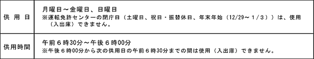 駐輪場・駐輪場　供用日：月曜日から金曜日、日曜日　※運転免許センターの閉庁日（土曜日、祝日・振替休日、年末年始（12月29日から１月３日）は、使用（出入庫）できません。）供用時間：午前６時30分から午後６時00分　※午後６時00分から次の供用日の午前６時30分までは使用（出入庫）出来ません。