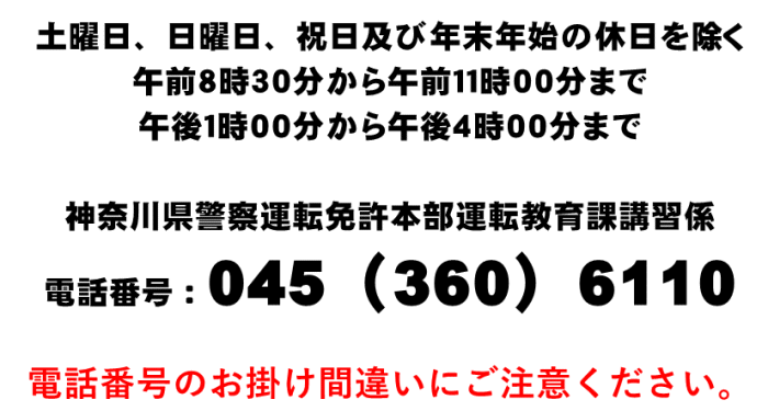 土曜日、日曜日、祝日及び年末年始の休日を除く午前８時30分から午前11時まで、午後１時から午後４時まで神奈川県警察運転免許本部運転教育課講習係電話番号０４５（３６０）６１１０電話番号のお掛け間違いにご注意ください。