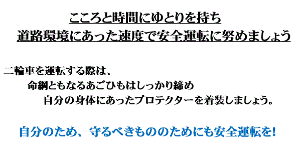 こころと時間にゆとりを持ち道路環境にあった速度で安全運転に努めましょう 二輪車を運転する際は、命綱ともなるあごひもはしっかり締め、自分の身体にあったプロテクターを着装しましょう。 自分のため、守るべきもののためにも安全運転