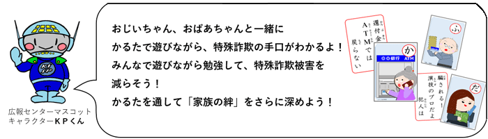 おじいちゃん、おばあちゃんと一緒にかるたで遊びながら、特殊詐欺の手口がわかるよ！みんなで遊びながら勉強して、特殊詐欺被害を減らそう！かるたを通して「家族の絆」をさらに深めよう！