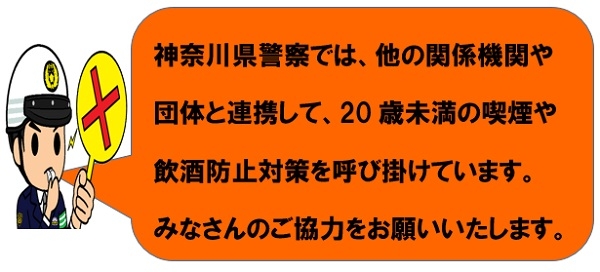 神奈川県警察では、他の関係機関や団体と連携して、20歳未満の喫煙や飲酒防止対策を呼び掛けています。みなさんのご協力をお願いいたします。