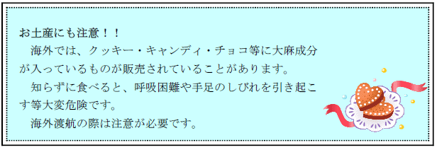 お土産にも注意!!海外では、クッキー・キャンディ・チョコ等に大麻成分が入っているものが販売されていることがあります。知らずに食べると、呼吸困難や手足のしびれを引き起こす等大変危険です。海外渡航の際は注意が必要です。