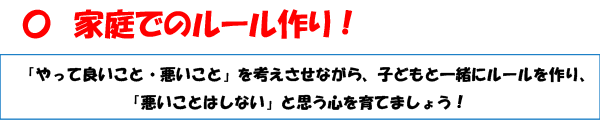 家庭でのルール作り！
「やって良いこと・悪いこと」を考えさせながら、子どもと一緒にルールを作り、「悪いことはしない」と思う心を育てましょう！