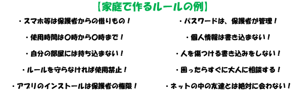 家庭で作るルールの例
・スマホ等は保護者からの借りもの！・パスワードは、保護者が管理！・使用時間は○時から○時まで！・個人情報は書き込まない！・自分の部屋には持ち込まない！
・人を傷つける書き込みをしない！・ルールを守らなければ使用禁止！・困ったらすぐに大人に相談する！・アプリのインストールは保護者の権限！・ネットの中の友達とは絶対に会わない！