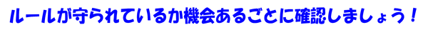 ルールが守られているか機会あるごとに確認しましょう！