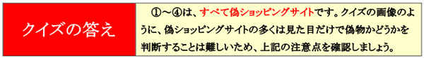 クイズの答え 1〜4は、全て偽ショッピングサイトです。クイズの画像のように、偽ショッピングサイトの多くは見た目だけで偽物かどうかを判断することは難しいため、上記の注意点を確認しましょう。