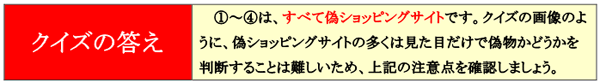 クイズの答え 1〜4は、すべて偽ショッピングサイトです。クイズの画像のように、偽ショッピングサイトの多くは見た目だけで偽物かどうかを判断することは難しいため、上記の注意点を確認しましょう。