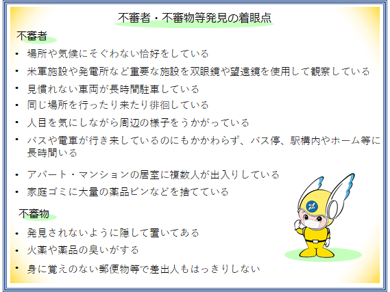 不審者、不審物等発見の着眼点　不審者　場所や気候にそぐわない恰好をしている・米軍施設や発電所など重要な施設を双眼鏡や望遠鏡を使用して観察している・見慣れない車両が長時間駐車している・同じ場所を行ったり来たり徘徊している・人目を気にしながら周辺の様子をうかがっている・バスや電車が行き来しているのにもかかわらず、バス停、駅構内やホーム等に長時間いる・アパート、マンションの居室に複数人が出入りしている・家庭ゴミに大量の薬品ビンなどを捨てている　不審物　発見されないように隠して置いてある・火薬や薬品の臭いがする・身に覚えのない郵便物等で差出人もはっきりしない