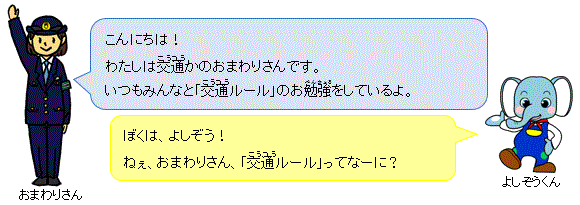 こんにちは!わたしは交通かのおまわりさんです。いつもみんなと「交通ルール」のお勉強をしているよ。 ぼくは、よしぞう!ねぇ、おまわりさん、「交通ルール」ってなーに?