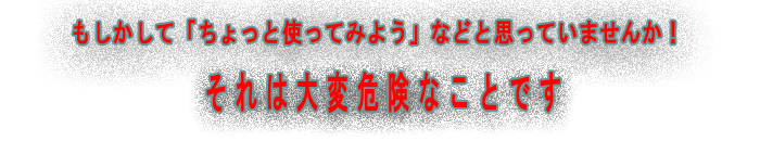 もしかして「ちょっと使ってみよう」などと思っていませんか!それは大変危険なことです