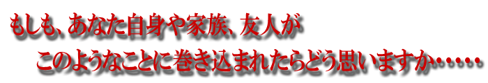 もしも、あなた自身や、家族、友人が、このようなことに巻き込まれたらどう思いますか・・・・