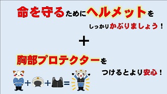 命を守るためにヘルメットをしっかりかぶりましょう。胸部プロテクターをつけるとより安心！