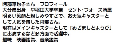 阿部華也子さんプロフィール　大分県出身　早稲田大学卒業　セント・フォース所属　明るい笑顔と親しみやすさで、お天気キャスターとして人気を博した阿部さん。現在はメインキャスターとして「めざましどようび」に出演するなど多方面で活躍中。趣味　映画鑑賞、音楽鑑賞